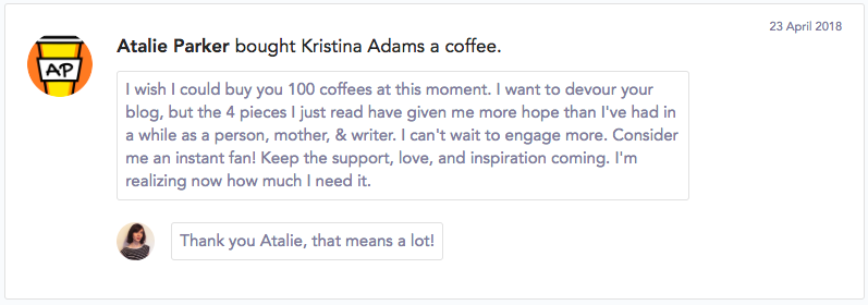 "I wish I could buy you 100 coffees at this moment. I want to devour your blog, but the 4 pieces I just read have given me more hope than I've had in a while as a person, mother, & writer. I can't wait to engage more. Consider me an instant fan! Keep the support, love, and inspiration coming. I'm realizing now how much I need it."